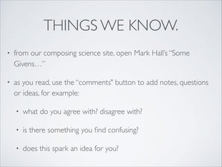 THINGS WE KNOW.
• from our composing science site, open Mark Hall’s “Some
Givens…”
• as you read, use the “comments" button to add notes, questions
or ideas, for example:
• what do you agree with? disagree with?
• is there something you ﬁnd confusing?
• does this spark an idea for you?
 