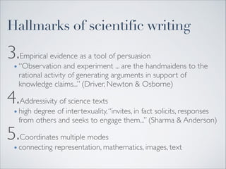 3.Empirical evidence as a tool of persuasion	

• “Observation and experiment ... are the handmaidens to the
rational activity of generating arguments in support of
knowledge claims...” (Driver, Newton & Osborne)	

4.Addressivity of science texts	

• high degree of intertexuality,“invites, in fact solicits, responses
from others and seeks to engage them...” (Sharma & Anderson)	

5.Coordinates multiple modes 	

• connecting representation, mathematics, images, text
Hallmarks of scientific writing
 