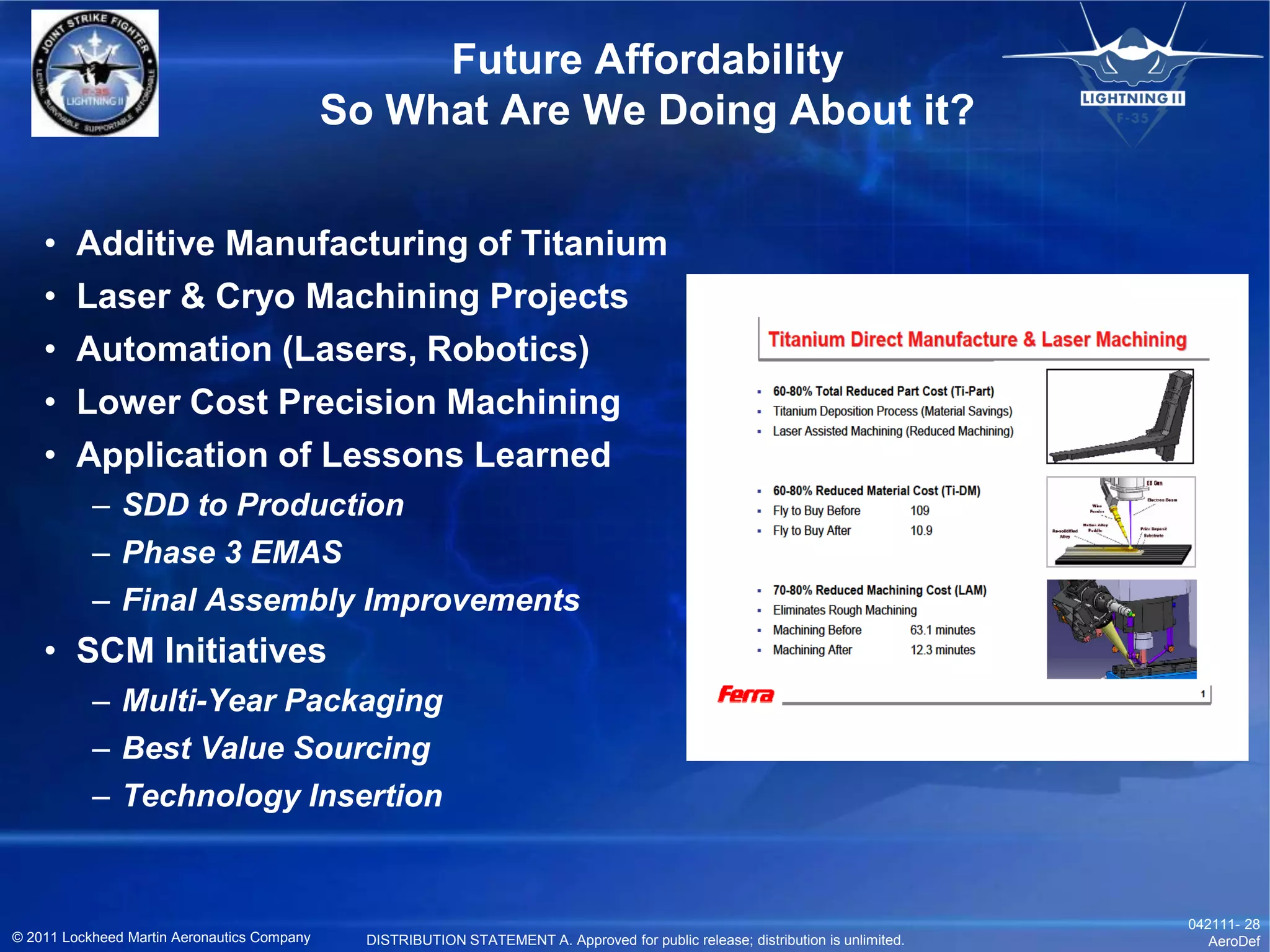 Future Affordability
                                             So What Are We Doing About it?


    •   Additive Manufacturing of Titanium
    •   Laser & Cryo Machining Projects
    •   Automation (Lasers, Robotics)
    •   Lower Cost Precision Machining
    •   Application of Lessons Learned
           – SDD to Production
           – Phase 3 EMAS
           – Final Assembly Improvements
    • SCM Initiatives
           – Multi-Year Packaging
           – Best Value Sourcing
           – Technology Insertion


                                                                                                                                   042111- 28
© 2011 Lockheed Martin Aeronautics Company     DISTRIBUTION STATEMENT A. Approved for public release; distribution is unlimited.      AeroDef
 