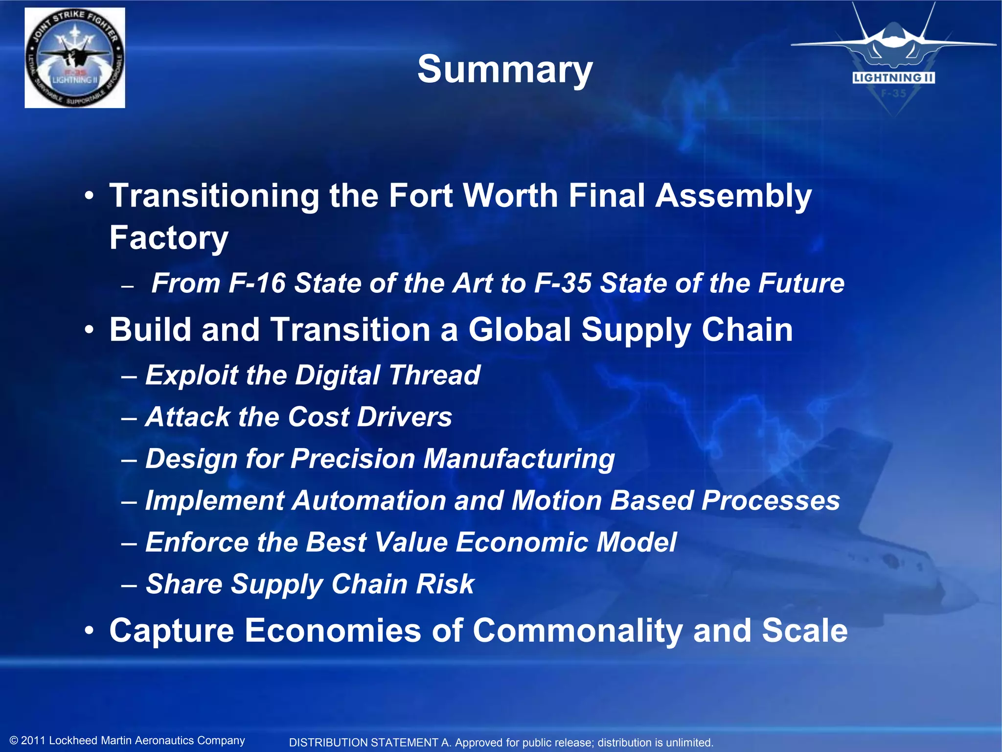 Summary


             • Transitioning the Fort Worth Final Assembly
               Factory
                   –     From F-16 State of the Art to F-35 State of the Future
             • Build and Transition a Global Supply Chain
                   – Exploit the Digital Thread
                   – Attack the Cost Drivers
                   – Design for Precision Manufacturing
                   – Implement Automation and Motion Based Processes
                   – Enforce the Best Value Economic Model
                   – Share Supply Chain Risk
             • Capture Economies of Commonality and Scale


© 2011 Lockheed Martin Aeronautics Company   DISTRIBUTION STATEMENT A. Approved for public release; distribution is unlimited.
 