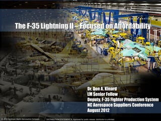 The F-35 Lightning II – Focused on Affordability




                                                                                             Dr. Don A. Kinard
                                                                                             LM Senior Fellow
                                                                                             Deputy, F-35 Fighter Production System
                                                                                             NC Aerospace Suppliers Conference
                                                                                             August 2012
© 2011 Lockheed Martin Aeronautics Company
  2012                                       DISTRIBUTION STATEMENT A. Approved for public release; distribution is unlimited.
 