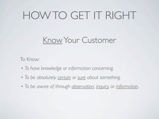 HOW TO GET IT RIGHT

             Know Your Customer

To Know:
•   To have knowledge or information concerning.
•   To be absolutely certain or sure about something.
•   To be aware of through observation, inquiry, or information.
 