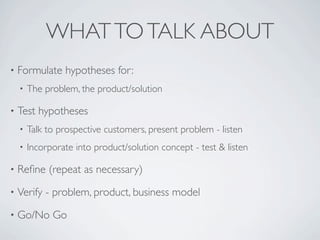 WHAT TO TALK ABOUT
•   Formulate hypotheses for:
    •   The problem, the product/solution

•   Test hypotheses
    •   Talk to prospective customers, present problem - listen
    •   Incorporate into product/solution concept - test & listen

•   Reﬁne (repeat as necessary)
•   Verify - problem, product, business model
•   Go/No Go
 