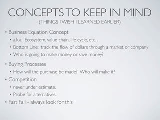 CONCEPTS TO KEEP IN MIND
                    (THINGS I WISH I LEARNED EARLIER)
•   Business Equation Concept
    • a.k.a. Ecosystem, value chain, life cycle, etc…
    • Bottom Line: track the ﬂow of dollars through a market or company
    • Who is going to make money or save money?

•   Buying Processes
    •   How will the purchase be made? Who will make it?
•   Competition
    • never under estimate.
    • Probe for alternatives.
•   Fast Fail - always look for this
 
