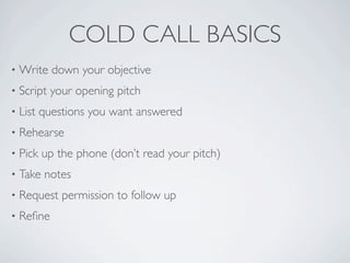 COLD CALL BASICS
•   Write down your objective
•   Script your opening pitch
•   List questions you want answered
•   Rehearse
•   Pick up the phone (don’t read your pitch)
•   Take notes
•   Request permission to follow up
•   Reﬁne
 