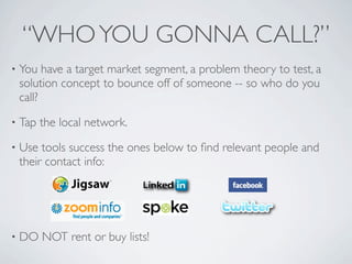 “WHO YOU GONNA CALL?”
•   You have a target market segment, a problem theory to test, a
    solution concept to bounce off of someone -- so who do you
    call?
•   Tap the local network.
•   Use tools success the ones below to ﬁnd relevant people and
    their contact info:




•   DO NOT rent or buy lists!
 