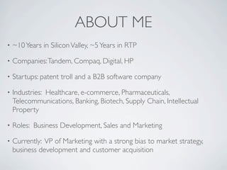 ABOUT ME
•   ~10 Years in Silicon Valley, ~5 Years in RTP

•   Companies: Tandem, Compaq, Digital, HP

•   Startups: patent troll and a B2B software company

•   Industries: Healthcare, e-commerce, Pharmaceuticals,
    Telecommunications, Banking, Biotech, Supply Chain, Intellectual
    Property

•   Roles: Business Development, Sales and Marketing

•   Currently: VP of Marketing with a strong bias to market strategy,
    business development and customer acquisition
 