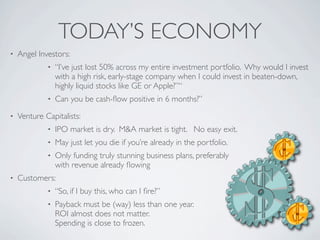 TODAY’S ECONOMY
•   Angel Investors:
             •   “I’ve just lost 50% across my entire investment portfolio. Why would I invest
                 with a high risk, early-stage company when I could invest in beaten-down,
                 highly liquid stocks like GE or Apple?”“
             •   Can you be cash-ﬂow positive in 6 months?”
•   Venture Capitalists:
             •   IPO market is dry. M&A market is tight. No easy exit.
             •   May just let you die if you’re already in the portfolio.
             •   Only funding truly stunning business plans, preferably
                 with revenue already ﬂowing
•   Customers:
             •   “So, if I buy this, who can I ﬁre?”
             •   Payback must be (way) less than one year.
                 ROI almost does not matter.
                 Spending is close to frozen.
 