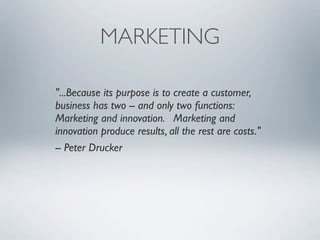 MARKETING

"...Because its purpose is to create a customer,
business has two -- and only two functions:
Marketing and innovation. Marketing and
innovation produce results, all the rest are costs."
-- Peter Drucker
 
