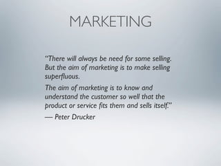 MARKETING

“There will always be need for some selling.
But the aim of marketing is to make selling
superﬂuous.
The aim of marketing is to know and
understand the customer so well that the
product or service ﬁts them and sells itself.”
— Peter Drucker
 