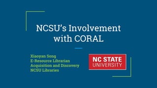 NCSU’s Involvement
with CORAL
Xiaoyan Song
E-Resource Librarian
Acquisition and Discovery
NCSU Libraries
 