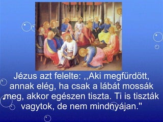 Jézus azt felelte: ,,Aki megfürdött, annak elég, ha csak a lábát mossák meg, akkor egészen tiszta. Ti is tiszták vagytok, de nem mindnyájan.'' 