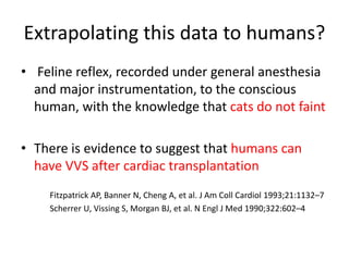 Extrapolating this data to humans?
• Feline reflex, recorded under general anesthesia
and major instrumentation, to the conscious
human, with the knowledge that cats do not faint
• There is evidence to suggest that humans can
have VVS after cardiac transplantation
Fitzpatrick AP, Banner N, Cheng A, et al. J Am Coll Cardiol 1993;21:1132–7
Scherrer U, Vissing S, Morgan BJ, et al. N Engl J Med 1990;322:602–4
 