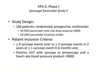 VPS-II: Phase I
Vasovagal Pacemaker Study-II
• Study Design:
– 100 patients, randomized, prospective, multicenter
• 50 DDD pacemaker with rate drop response (RDR)
• 50 ODO pacemaker (inactive mode)
• Patient Inclusion Criteria:
– > 6 syncope events ever or > 3 syncope events in 2
years or > 1 syncope event in 6 months and,
– Positive HUT with syncope or presyncope and a
heart rate blood pressure product <9000.
Presented at the 23rd Annual Scientific Sessions of the North American Society of Pacing and Electrophysiology. Late Breaking
Clinical Trials, May 11, 2002.
 