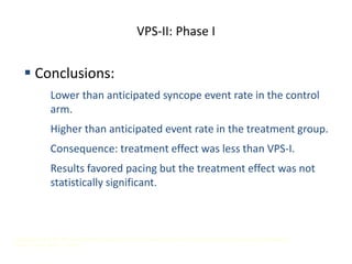 VPS-II: Phase I
 Conclusions:
 Lower than anticipated syncope event rate in the control
arm.
 Higher than anticipated event rate in the treatment group.
 Consequence: treatment effect was less than VPS-I.
 Results favored pacing but the treatment effect was not
statistically significant.
Presented at the 23rd Annual Scientific Sessions of the North American Society of Pacing and Electrophysiology. Late Breaking
Clinical Trials, May 11, 2002.
 