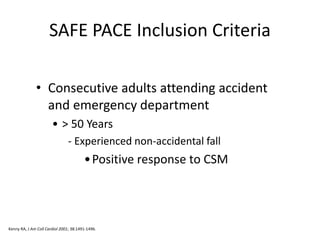 SAFE PACE Inclusion Criteria
• Consecutive adults attending accident
and emergency department
• > 50 Years
- Experienced non-accidental fall
•Positive response to CSM
Kenny RA, J Am Coll Cardiol 2001; 38:1491-1496.
 