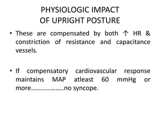 PHYSIOLOGIC IMPACT
OF UPRIGHT POSTURE
• These are compensated by both ↑ HR &
constriction of resistance and capacitance
vessels.
• If compensatory cardiovascular response
maintains MAP atleast 60 mmHg or
more………………..no syncope.
 