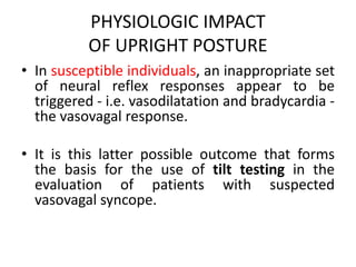 PHYSIOLOGIC IMPACT
OF UPRIGHT POSTURE
• In susceptible individuals, an inappropriate set
of neural reflex responses appear to be
triggered - i.e. vasodilatation and bradycardia -
the vasovagal response.
• It is this latter possible outcome that forms
the basis for the use of tilt testing in the
evaluation of patients with suspected
vasovagal syncope.
 
