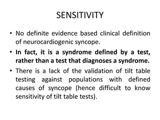 SENSITIVITY
• No definite evidence based clinical definition
of neurocardiogenic syncope.
• In fact, it is a syndrome defined by a test,
rather than a test that diagnoses a syndrome.
• There is a lack of the validation of tilt table
testing against populations with defined
causes of syncope (hence difficult to know
sensitivity of tilt table tests).
 