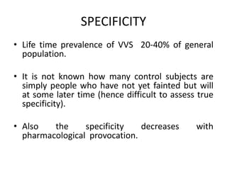SPECIFICITY
• Life time prevalence of VVS 20-40% of general
population.
• It is not known how many control subjects are
simply people who have not yet fainted but will
at some later time (hence difficult to assess true
specificity).
• Also the specificity decreases with
pharmacological provocation.
 
