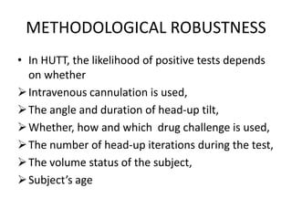 METHODOLOGICAL ROBUSTNESS
• In HUTT, the likelihood of positive tests depends
on whether
Intravenous cannulation is used,
The angle and duration of head-up tilt,
Whether, how and which drug challenge is used,
The number of head-up iterations during the test,
The volume status of the subject,
Subject’s age
 