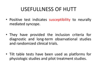 USEFULLNESS OF HUTT
• Positive test indicates susceptibility to neurally
mediated syncope.
• They have provided the inclusion criteria for
diagnostic and long-term observational studies
and randomized clinical trials.
• Tilt table tests have been used as platforms for
physiologic studies and pilot treatment studies.
 