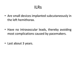 ILRs
• Are small devices implanted subcutaneously in
the left hemithorax.
• Have no intravascular leads, thereby avoiding
most complications caused by pacemakers.
• Last about 3 years.
 