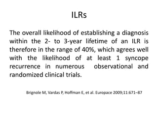 ILRs
The overall likelihood of establishing a diagnosis
within the 2- to 3-year lifetime of an ILR is
therefore in the range of 40%, which agrees well
with the likelihood of at least 1 syncope
recurrence in numerous observational and
randomized clinical trials.
Brignole M, Vardas P, Hoffman E, et al. Europace 2009;11:671–87
 