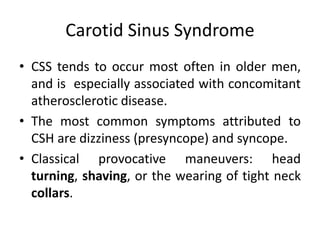 Carotid Sinus Syndrome
• CSS tends to occur most often in older men,
and is especially associated with concomitant
atherosclerotic disease.
• The most common symptoms attributed to
CSH are dizziness (presyncope) and syncope.
• Classical provocative maneuvers: head
turning, shaving, or the wearing of tight neck
collars.
 