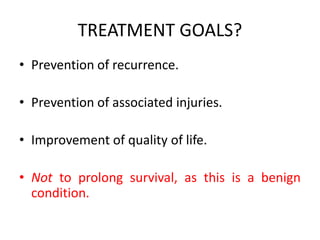 TREATMENT GOALS?
• Prevention of recurrence.
• Prevention of associated injuries.
• Improvement of quality of life.
• Not to prolong survival, as this is a benign
condition.
 
