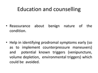 Education and counselling
• Reassurance about benign nature of the
condition.
• Help in identifying prodromal symptoms early (so
as to implement counterpressure maneuvers)
and potential known triggers (venipuncture,
volume depletion, environmental triggers) which
could be avoided.
 