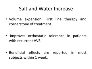 Salt and Water Increase
• Volume expansion: First line therapy and
cornerstone of treatment.
• Improves orthostatic tolerance in patients
with recurrent VVS.
• Beneficial effects are reported in most
subjects within 1 week.
 