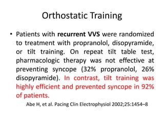 Orthostatic Training
• Patients with recurrent VVS were randomized
to treatment with propranolol, disopyramide,
or tilt training. On repeat tilt table test,
pharmacologic therapy was not effective at
preventing syncope (32% propranolol, 26%
disopyramide). In contrast, tilt training was
highly efficient and prevented syncope in 92%
of patients.
Abe H, et al. Pacing Clin Electrophysiol 2002;25:1454–8
 