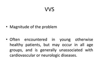 VVS
• Magnitude of the problem
• Often encountered in young otherwise
healthy patients, but may occur in all age
groups, and is generally unassociated with
cardiovascular or neurologic diseases.
 