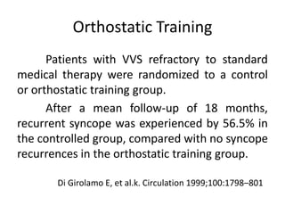 Orthostatic Training
Patients with VVS refractory to standard
medical therapy were randomized to a control
or orthostatic training group.
After a mean follow-up of 18 months,
recurrent syncope was experienced by 56.5% in
the controlled group, compared with no syncope
recurrences in the orthostatic training group.
Di Girolamo E, et al.k. Circulation 1999;100:1798–801
 