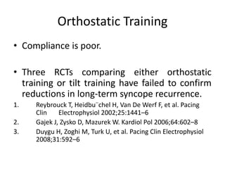 Orthostatic Training
• Compliance is poor.
• Three RCTs comparing either orthostatic
training or tilt training have failed to confirm
reductions in long-term syncope recurrence.
1. Reybrouck T, Heidbu¨chel H, Van De Werf F, et al. Pacing
Clin Electrophysiol 2002;25:1441–6
2. Gajek J, Zysko D, Mazurek W. Kardiol Pol 2006;64:602–8
3. Duygu H, Zoghi M, Turk U, et al. Pacing Clin Electrophysiol
2008;31:592–6
 
