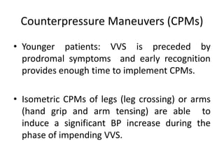 Counterpressure Maneuvers (CPMs)
• Younger patients: VVS is preceded by
prodromal symptoms and early recognition
provides enough time to implement CPMs.
• Isometric CPMs of legs (leg crossing) or arms
(hand grip and arm tensing) are able to
induce a significant BP increase during the
phase of impending VVS.
 