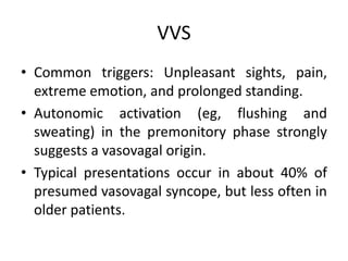 VVS
• Common triggers: Unpleasant sights, pain,
extreme emotion, and prolonged standing.
• Autonomic activation (eg, flushing and
sweating) in the premonitory phase strongly
suggests a vasovagal origin.
• Typical presentations occur in about 40% of
presumed vasovagal syncope, but less often in
older patients.
 