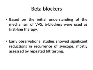 Beta blockers
• Based on the initial understanding of the
mechanism of VVS, b-blockers were used as
first-line therapy.
• Early observational studies showed significant
reductions in recurrence of syncope, mostly
assessed by repeated tilt testing.
 