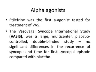 Alpha agonists
• Etilefrine was the first a-agonist tested for
treatment of VVS.
• The Vasovagal Syncope International Study
(VASIS), was a large, multicenter, placebo-
controlled, double-blinded study – no
significant differences in the recurrence of
syncope and time for first syncopal episode
compared with placebo.
 