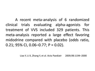 A recent meta-analysis of 6 randomized
clinical trials evaluating alpha-agonists for
treatment of VVS included 329 patients. This
meta-analysis reported a large effect favoring
midodrine compared with placebo (odds ratio,
0.21; 95% CI, 0.06–0.77; P = 0.02).
Liao Y, Li X, Zhang Y, et al. Acta Paediatr 2009;98:1194–2000
 