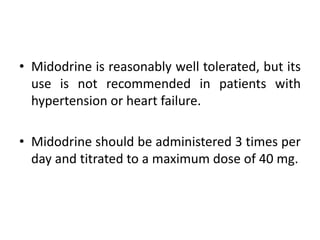 • Midodrine is reasonably well tolerated, but its
use is not recommended in patients with
hypertension or heart failure.
• Midodrine should be administered 3 times per
day and titrated to a maximum dose of 40 mg.
 