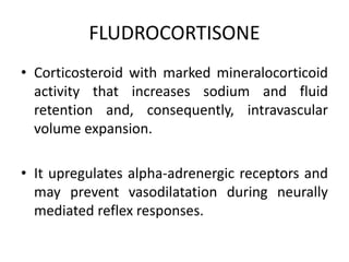 FLUDROCORTISONE
• Corticosteroid with marked mineralocorticoid
activity that increases sodium and fluid
retention and, consequently, intravascular
volume expansion.
• It upregulates alpha-adrenergic receptors and
may prevent vasodilatation during neurally
mediated reflex responses.
 