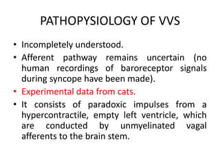 PATHOPYSIOLOGY OF VVS
• Incompletely understood.
• Afferent pathway remains uncertain (no
human recordings of baroreceptor signals
during syncope have been made).
• Experimental data from cats.
• It consists of paradoxic impulses from a
hypercontractile, empty left ventricle, which
are conducted by unmyelinated vagal
afferents to the brain stem.
 