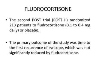 FLUDROCORTISONE
• The second POST trial (POST II) randomized
213 patients to fludrocortisone (0.1 to 0.4 mg
daily) or placebo.
• The primary outcome of the study was time to
the first recurrence of syncope, which was not
significantly reduced by fludrocortisone.
 