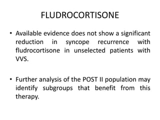 FLUDROCORTISONE
• Available evidence does not show a significant
reduction in syncope recurrence with
fludrocortisone in unselected patients with
VVS.
• Further analysis of the POST II population may
identify subgroups that benefit from this
therapy.
 
