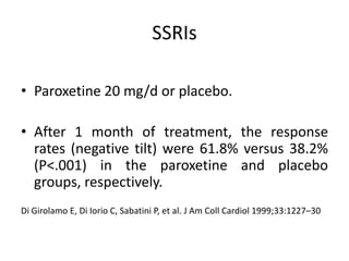 SSRIs
• Paroxetine 20 mg/d or placebo.
• After 1 month of treatment, the response
rates (negative tilt) were 61.8% versus 38.2%
(P<.001) in the paroxetine and placebo
groups, respectively.
Di Girolamo E, Di Iorio C, Sabatini P, et al. J Am Coll Cardiol 1999;33:1227–30
 