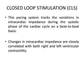 CLOSED LOOP STIMULATION (CLS)
• This pacing system tracks the variations in
intracardiac impedance during the systolic
phase of the cardiac cycle on a beat-to-beat
basis.
• Changes in intracardiac impedance are closely
correlated with both right and left ventricular
contractility.
 