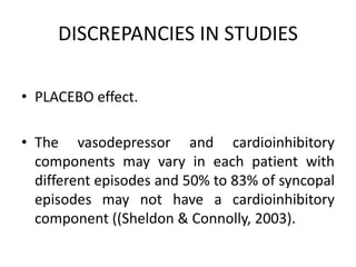 DISCREPANCIES IN STUDIES
• PLACEBO effect.
• The vasodepressor and cardioinhibitory
components may vary in each patient with
different episodes and 50% to 83% of syncopal
episodes may not have a cardioinhibitory
component ((Sheldon & Connolly, 2003).
 