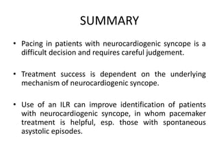 SUMMARY
• Pacing in patients with neurocardiogenic syncope is a
difficult decision and requires careful judgement.
• Treatment success is dependent on the underlying
mechanism of neurocardiogenic syncope.
• Use of an ILR can improve identification of patients
with neurocardiogenic syncope, in whom pacemaker
treatment is helpful, esp. those with spontaneous
asystolic episodes.
 
